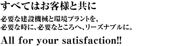 すべてはお客様と共に 必要な建設機械と環境プラントを、必要な時に、必要なところへ、リーズナブルに。All for your satisfaction!!